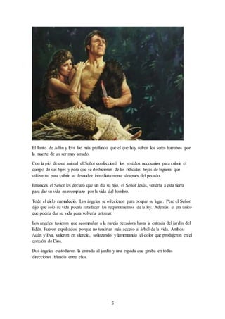 5
El llanto de Adán y Eva fue más profundo que el que hoy sufren los seres humanos por
la muerte de un ser muy amado.
Con la piel de este animal el Señor confeccionó los vestidos necesarios para cubrir el
cuerpo de sus hijos y para que se deshicieran de las ridículas hojas de higuera que
utilizaron para cubrir su desnudez inmediatamente después del pecado.
Entonces el Señor les declaró que un día su hijo, el Señor Jesús, vendría a esta tierra
para dar su vida en reemplazo por la vida del hombre.
Todo el cielo enmudeció. Los ángeles se ofrecieron para ocupar su lugar. Pero el Señor
dijo que solo su vida podría satisfacer los requerimientos de la ley. Además, el era único
que podría dar su vida para volverla a tomar.
Los ángeles tuvieron que acompañar a la pareja pecadora hasta la entrada del jardín del
Edén. Fueron expulsados porque no tendrían más acceso al árbol de la vida. Ambos,
Adán y Eva, salieron en silencio, sollozando y lamentando el dolor que produjeron en el
corazón de Dios.
Dos ángeles custodiaron la entrada al jardín y una espada que giraba en todas
direcciones blandía entre ellos.
 