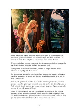 6
Pronto la idea de la muerte, que quedó grabada en la mente de Adán se reproduciría
nuevamente y de muchas maneras. La caída de las hojas. Las flores al secarse. Los
animales al morir. Todo reflejaba las consecuencias de su fatídica decisión.
El propio Adán luego tuvo que ver como el hijo de su esperanza, Caín, el que esperaba
que fuera la simiente prometida, asesinara a su hermano Abel.
Con esperanza vio en Set una oportunidad, mientras el tiempo imprimía marcas
indelebles en su piel y en la de su esposa.
Por años tuvo que soportar los reproches de Caín, antes que este matara a su hermano,
cuando se acercaban a las puertas del Edén para recordar las promesas de un Dios de
amor y justo a la vez.
Adán tuvo la oportunidad de sentar en sus rodillas a muchas generaciones, aun a un
pequeño Matusalén quien luego transmitiría a sus hijos y a los hijos de sus hijos, aun a
Noé, la historia de este guerrero, que aunque por siglos cargó con el peso de su pecado,
siempre vio con fe la llegada del Señor.
Un día, el cansado guerrero descansó. Su formidable cuerpo no pudo más. Aquella
primera y excelsa inteligencia se apagó. Aquella formidable figura suspiró por última
vez. Todos se entristecieron pero no como los que no tienen esperanza. Tenían la fe de
que muy pronto el Señor los liberaría de las consecuencias del pecado.
 