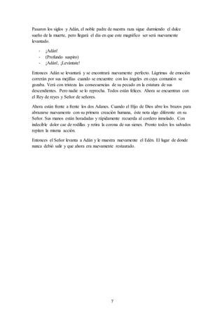 7
Pasaron los siglos y Adán, el noble padre de nuestra raza sigue durmiendo el dulce
sueño de la muerte, pero llegará el día en que este magnífico ser será nuevamente
levantado.
- ¡Adán!
- (Profundo suspiro)
- ¡Adán!, ¡Levántate!
Entonces Adán se levantará y se encontrará nuevamente perfecto. Lágrimas de emoción
correrán por sus mejillas cuando se encuentre con los ángeles en cuya comunión se
gozaba. Verá con tristeza las consecuencias de su pecado en la estatura de sus
descendientes. Pero nadie se lo reprocha. Todos están felices. Ahora se encuentran con
el Rey de reyes y Señor de señores.
Ahora están frente a frente los dos Adanes. Cuando el Hijo de Dios abre los brazos para
abrazarse nuevamente con su primera creación humana, éste nota algo diferente en su
Señor. Sus manos están horadadas y rápidamente recuerda al cordero inmolado. Con
indecible dolor cae de rodillas y retira la corona de sus sienes. Pronto todos los salvados
repiten la misma acción.
Entonces el Señor levanta a Adán y le muestra nuevamente el Edén. El lugar de donde
nunca debió salir y que ahora era nuevamente restaurado.
 