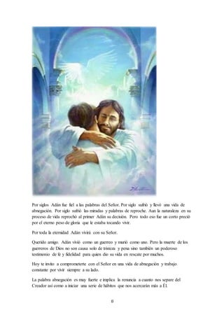 8
Por siglos Adán fue fiel a las palabras del Señor. Por siglo sufrió y llevó una vida de
abnegación. Por siglo sufrió las miradas y palabras de reproche. Aun la naturaleza en su
proceso de vida reprochó al primer Adán su decisión. Pero todo eso fue un corto preció
por el eterno peso de gloria que le estaba tocando vivir.
Por toda la eternidad Adán vivirá con su Señor.
Querido amigo. Adán vivió como un guerreo y murió como uno. Pero la muerte de los
guerreros de Dios no son causa solo de tristeza y pena sino también un poderoso
testimonio de fe y fidelidad para quien dio su vida en rescate por muchos.
Hoy te invito a comprometerte con el Señor en una vida de abnegación y trabajo
constante por vivir siempre a su lado.
La palabra abnegación es muy fuerte e implica la renuncia a cuanto nos separe del
Creador así como a iniciar una serie de hábitos que nos acercarán más a Él.
 