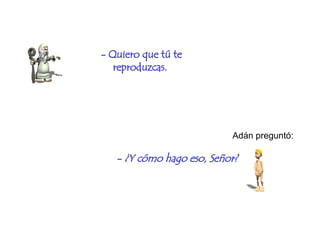 - Quiero que tú te reproduzcas.   Adán preguntó: -  ¿ Y cómo hago eso, Señor?   
