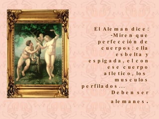 El Aleman dice: -Miren que perfección de cuerpos: ella esbelta y espigada, el con ese cuerpo atletico, los  musculos perfilados...  Deben ser alemanes . 