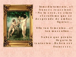 Inmediatamente, el francés reaccionó: - No lo creo, es claro el erotismo que se desprende de ambas figuras... Ella tan femenina...el tan masculino... Saben que pronto llegara la tentacion...Deben ser franceses . 