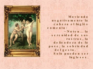 Moviendo negativamente la cabeza el Inglés comenta:  - Noten... la serenidad de sus rostros, la delicadeza de la pose, la sobriedad del gesto.  Solo pueden ser Ingleses. 