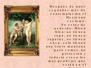 Después de unos segundos más de contemplación el Mexicano exclama: No estoy de acuerdo. Miren bien: no tienen ropa, no tienen zapatos, no tienen casa, solo tienen una triste manzana para comer, no protestan y todavía creen los muy pendejos que están en el Paraíso. 