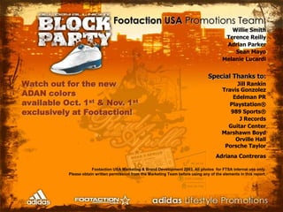 Footaction USA Promotions Team:Willie SmithTerence ReillyAdrian ParkerSean MayoMelanie LucardiSpecial Thanks to:Jill RankinTravis GonzolezEdelman PRPlaystation®989 Sports®J RecordsGuitar CenterMarshawn BoydOrville HallPorsche TaylorAdriana Contreras                                                                                           Footaction USA Marketing & Brand Development 2003. All photos  for FTSA internal use only. Please obtain written permission from the Marketing Team before using any of the elements in this report.Watch out for the new ADAN colors available Oct. 1st & Nov. 1stexclusively at Footaction!