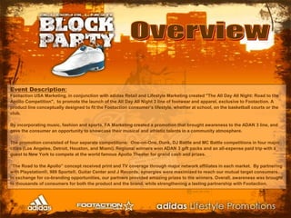 OverviewEvent Description:Footaction USA Marketing, in conjunction with adidas Retail and Lifestyle Marketing created "The All Day All Night: Road to the Apollo Competition",  to promote the launch of the All Day All Night 3line of footwear and apparel, exclusive to Footaction. A product line conceptually designed to fit the Footaction consumer’s lifestyle, whether at school, on the basketball courts or the club.By incorporating music, fashion and sports, FA Marketing created a promotion that brought awareness to the ADAN 3 line, and gave the consumer an opportunity to showcase their musical and athletic talents in a community atmosphere.The promotion consisted of four separate competitions:  One-on-One, Dunk, DJ Battle and MC Battlecompetitions in four major cities (Los Angeles, Detroit, Houston, and Miami). Regional winners won ADAN 3 gift packs and an all-expense paid trip with a guest to New York to compete at the world famous Apollo Theater for grand cash and prizes.  “The Road to the Apollo” concept received print and TV coverage through major network affiliates in each market.  By partnering with Playstation®, 989 Sports®, Guitar Center and J Records, synergies were maximized to reach our mutual target consumers.  In exchange for co-branding opportunities, our partners provided amazing prizes to the winners. Overall, awareness was brought to thousands of consumers for both the product and the brand, while strengthening a lasting partnership with Footaction.