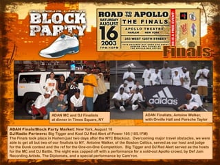 FinalsADAN Finalists, Antoine Walker,with Orville Hall and Porsche TaylorADAN MC and DJ Finalistsat dinner in Times Square, NYADAN Finals/Block Party Market: New York, August 16DJ/Radio Partners: Big Tigger and Kool DJ Red Alert of Power 105 (105.1FM)The Finals took place in Harlem just two days after the NYC Blackout.  Overcoming major travel obstacles, we were able to get all but two of our finalists to NY.  Antoine Walker, of the Boston Celtics, served as our host and judge for the Dunk contest and the ref for the One-on-One Competition.  Big Tigger and DJ Red Alert served as the hosts for the MC and DJ Battle. The night was capped off with a performance for a sold-out Apollo crowd, by Def Jam Recording Artists, The Diplomats, and a special performance by Cam’ron.  