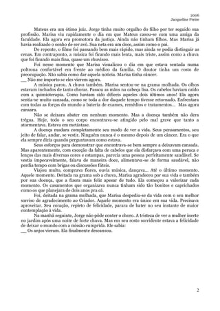 2006
                                                                           Jacqueline Freire

       Mateus era um ótimo juíz. Jorge tinha muito orgulho do filho por ter seguido sua
profissão. Marisa viu rapidamente o dia em que Mateus casou-se com uma amiga da
faculdade. Ela agora era promotora da justiça. Ainda não tinham filhos. Mas Marisa já
havia realizado o sonho de ser avó. Sua neta era um doce, assim como o pai.
       De repente, o filme foi passando bem mais rápido, mas ainda se podia distinguir as
cenas. Em contraponto, a música foi ficando mais lenta, mais triste, assim como a chuva
que foi ficando mais fina, quase um chuvisco.
       Foi nesse momento que Marisa visualizou o dia em que estava sentada numa
poltrona confortável em frente ao médico da família. O doutor tinha um rosto de
preocupação. Não sabia como dar aquela notícia. Marisa tinha câncer.
__ Não me importo se eles vierem agora.
       A música parou. A chuva também. Marisa sentou-se na grama molhada. Os olhos
estavam inchados de tanto chorar. Passou as mãos na cabeça lisa. Os cabelos haviam caído
com a quimioterapia. Como haviam sido difíceis aqueles dois últimos anos! Ela agora
sentia-se muito cansada, como se toda a dor daquele tempo tivesse retornado. Enfrentara
com todas as forças do mundo a bateria de exames, remédios e tratamentos... Mas agora
cansara.
       Não se deixara abater em nenhum momento. Mas a doença também não dera
trégua. Hoje, todo o seu corpo encontrava-se atingido pelo mal grave que tanto a
atormentava. Estava em metástase.
       A doença mudara completamente seu modo de ver a vida. Seus pensamentos, seu
jeito de falar, andar, se vestir. Ninguém nunca é o mesmo depois de um câncer. Era o que
ela sempre dizia quando perguntavam como estava.
       Seus esforços para demonstrar que encontrava-se bem sempre a deixavam cansada.
Mas aparentemente, com exceção da falta de cabelos que ela disfarçava com uma peruca e
lenços das mais diversas cores e estampas, parecia uma pessoa perfeitamente saudável. Se
vestia impecavelmente, falava de maneira doce, alimentava-se de forma saudável, não
perdia tempo com brigas ou discussões fúteis.
       Viajou muito, comprava flores, ouvia música, dançava... Até o último momento.
Aquele momento. Deitada na grama sob a chuva, Marisa agradeceu por sua vida e também
por sua doença, que a fizera mais feliz apesar de tudo. Ela começou a valorizar cada
momento. Os casamentos que organizava nunca tinham sido tão bonitos e caprichados
como os que planejara de dois anos pra cá.
       Foi, deitada na grama molhada, que Marisa despediu-se da vida com o seu melhor
sorriso de agradecimento ao Criador. Aquele momento era único em sua vida. Precisava
aproveitar. Seu coração, repleto de felicidade, parara de bater no seu instante de maior
contemplação à vida.
       Na manhã seguinte, Jorge não pôde conter o choro. A tristeza de ver a mulher inerte
no jardim após uma noite de forte chuva. Mas em seu rosto sorridente estava a felicidade
de deixar o mundo com a missão cumprida. Ele sabia:
__ Os anjos vieram. Ela finalmente descansou.




                                                                                          2
 