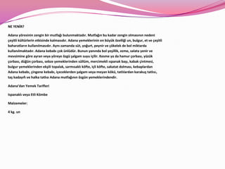 NE YENİR?

Adana yöresinin zengin bir mutfağı bulunmaktadır. Mutfağın bu kadar zengin olmasının nedeni
çeşitli kültürlerin etkisinde kalmasıdır. Adana yemeklerinin en büyük özelliği un, bulgur, et ve çeşitli
baharatların kullanılmasıdır. Aynı zamanda süt, yoğurt, peynir ve çökelek de bol miktarda
kullanılmaktadır. Adana kebabı çok ünlüdür. Bunun yanında bol yeşillik, ezme, salata yenir ve
mevsimine göre ayran veya yöreye özgü şalgam suyu içilir. Kesme ya da hamur çorbası, yüzük
çorbası, düğün çorbası, sebze yemeklerinden süllüm, mercimekli ıspanak başı, kabak çintmesi,
bulgur yemeklerinden ekşili topalak, sarmısaklı köfte, içli köfte, sakatat dolması, kebaplardan
Adana kebabı, çingene kebabı, içeceklerden şalgam veya meyan kökü, tatlılardan karakuş tatlısı,
taş kadayıfı ve halka tatlısı Adana mutfağının özgün yemeklerindendir.

Adana’dan Yemek Tarifleri

Ispanaklı veya Etli Kömbe

Malzemeler:

4 kg. un
 