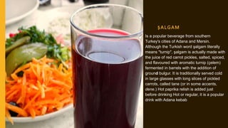 ŞALGAM
Is a popular beverage from southern
Turkey's cities of Adana and Mersin.
Although the Turkish word şalgam literally
means "turnip", şalgam is actually made with
the juice of red carrot pickles, salted, spiced,
and flavoured with aromatic turnip (çelem)
fermented in barrels with the addition of
ground bulgur. It is traditionally served cold
in large glasses with long slices of pickled
carrots, called tane (or in some accents,
dene.) Hot paprika relish is added just
before drinking Hot or regular, it is a popular
drink with Adana kebab
 