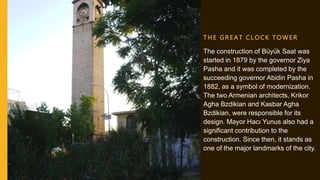 T HE GR E A T C L OCK T OWER
The construction of Büyük Saat was
started in 1879 by the governor Ziya
Pasha and it was completed by the
succeeding governor Abidin Pasha in
1882, as a symbol of modernization.
The two Armenian architects, Krikor
Agha Bzdikian and Kasbar Agha
Bzdikian, were responsible for its
design. Mayor Hacı Yunus also had a
significant contribution to the
construction. Since then, it stands as
one of the major landmarks of the city.
 