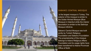 S A B A NCI C E NTRAL MOS QUE
is the largest mosque in Turkey. The
exterior of the mosque is similar to
the Sultan Ahmed Mosque (Blue
Mosque) in Istanbul while the interior
decoration is similar to the Selimiye
Mosque inEdirne.
Sabanci Central Mosque was built
jointly by Turkish Religious
Foundation and Sabanci Foundation.
The proprietorship of the mosque
belongs to Adana Religious Affairs
Foundation and its usage rights have
been transferred to Adana Provincial
Office of Mufti.
 