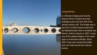 TA Ş K Ö P R Ü
Is a Roman bridge spanning the
Seyhan River in Adana that was
probably built in the first half of the
second century AD. The bridge was a
key link in ancient trade routes from
the Mediterranean Sea to Anatolia and
Persia. Until its closure in 2007, it was
one of the oldest bridges in the world
open to motorized vehicles. Since
2007 it has only carried foot traffic,
and now hosts social and cultural
events.
 