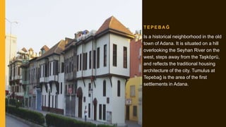 T E P E B A Ğ
Is a historical neighborhood in the old
town of Adana. It is situated on a hill
overlooking the Seyhan River on the
west, steps away from the Taşköprü,
and reflects the traditional housing
architecture of the city. Tumulus at
Tepebağ is the area of the first
settlements in Adana.
 