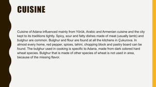 CUISINE
Cuisine of Adana influenced mainly from Yörük, Arabic and Armenian cuisine and the city
kept to its traditions tightly. Spicy, sour and fatty dishes made of meat (usually lamb) and
bulghur are common. Bulghur and flour are found at all the kitchens in Çukurova. In
almost every home, red pepper, spices, tahini, chopping block and pastry board can be
found. The bulghur used in cooking is specific to Adana, made from dark colored hard
wheat species. Bulghur that is made of other species of wheat is not used in area,
because of the missing flavor.
 