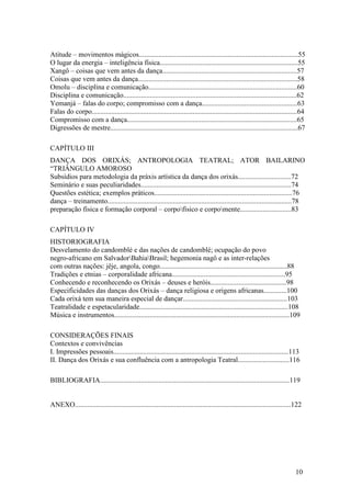 10
Atitude – movimentos mágicos..........................................................................................55
O lugar da energia – inteligência física..............................................................................55
Xangô – coisas que vem antes da dança............................................................................57
Coisas que vem antes da dança..........................................................................................58
Omolu – disciplina e comunicação....................................................................................60
Disciplina e comunicação..................................................................................................62
Yemanjá – falas do corpo; compromisso com a dança......................................................63
Falas do corpo....................................................................................................................64
Compromisso com a dança................................................................................................65
Digressões de mestre..........................................................................................................67
CAPÍTULO III
DANÇA DOS ORIXÁS; ANTROPOLOGIA TEATRAL; ATOR BAILARINO
“TRIÂNGULO AMOROSO
Subsídios para metodologia da práxis artística da dança dos orixás..............................72
Seminário e suas peculiaridades.....................................................................................74
Questões estética; exemplos práticos..............................................................................76
dança – treinamento........................................................................................................78
preparação física e formação corporal – corpofísico e corpomente.............................83
CAPÍTULO IV
HISTORIOGRAFIA
Desvelamento do candomblé e das nações de candomblé; ocupação do povo
negro-africano em SalvadorBahiaBrasil; hegemonia nagô e as inter-relações
com outras nações: jêje, angola, congo........................................................................88
Tradições e etnias – corporalidade africana................................................................95
Conhecendo e reconhecendo os Orixás – deuses e heróis...........................................98
Especificidades das danças dos Orixás – dança religiosa e origens africanas.............100
Cada orixá tem sua maneira especial de dançar...........................................................103
Teatralidade e espetacularidade....................................................................................108
Música e instrumentos...................................................................................................109
CONSIDERAÇÕES FINAIS
Contextos e convivências
I. Impressões pessoais...................................................................................................113
II. Dança dos Orixás e sua confluência com a antropologia Teatral.............................116
BIBLIOGRAFIA...........................................................................................................119
ANEXO..........................................................................................................................122
 