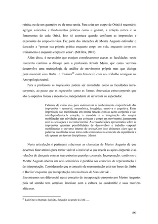 100
rainha, ou de um guerreiro ou de uma sereia. Para criar um corpo de Orixá é necessário
agregar conceitos e fundamentos práticos como o gestual, a relação mítica e as
ferramentas de cada Orixá. Isso só acontece quando confluem as impressões e
expressões do corpo-em-vida. Faz parte das intenções de Mestre Augusto estimular o
dançador a “pensar sua própria prática enquanto corpo em vida, enquanto corpo em
treinamento e enquanto corpo em cena”. (MEIRA, 2010).
Além disso, é necessário que estejam completamente acesas as faculdades: neste
momento continua o diálogo com a professora Renata Meira, que como veremos
desenvolve uma metodologia de análise do movimento própria mas que dialoga
proximamente com Barba e Burnier28
outro brasileiro com seu trabalho arraigado na
Antropologia teatral.
Para a professora as impressões podem ser entendidas como as faculdades intra-
corporais, ao passo que as expressões como as formas observadas extra-corporais que
são os aspectos físicos e mecânicos, independente de ser artista ou espectador.
Falamos de cinco vias para sistematizar o conhecimento corporificado das
impressões - sensorial, mnemônica, imagética, emotiva e cognitiva. Estas
impressões são mobilizadas em íntima relação com as ações corporais e são
interdependentes.A emoção, a memória e a imaginação são sempre
mobilizadas nas atividades que colocam o corpo em movimento, juntamente
com as sensações e o conhecimento. As considerações apresentadas sobre as
impressões apontam possibilidades de desenvolver o trabalho corporal
mobilizando o universo interno do artista.Com isso deixamos claro que as
palavras escolhidas nesse texto estão enraizadas no contexto da experiência e
não apenas em teorias disciplinares. (idem)
Nesta articulação é pertinente relacionar as chamadas de Mestre Augusto de que
devemos ficar atentos para tornar visível o invisível o que revela as ações corporais e as
relações do dançante com as suas próprias questões corporais. Incorporação: conforme o
Mestre Augusto aborda em seus seminários é paralelo aos conceitos de representação e
de interpretação. Considerando que o conceito de representação está nas bases de Barba
e Burnier enquanto que interpretação está nas bases de Stanislaviski .
Encontramos um diferencial neste conceito de incorporação proposto por Mestre Augusto,
pois tal sentido tem correlato imediato com a cultura do candomblé e suas matrizes
africanas.
28
Luis Otávio Burnier, falecido, fundador do grupo LUME .....
 