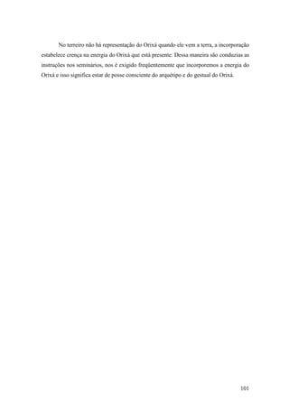 101
No terreiro não há representação do Orixá quando ele vem a terra, a incorporação
estabelece crença na energia do Orixá que está presente. Dessa maneira são conduzias as
instruções nos seminários, nos é exigido freqüentemente que incorporemos a energia do
Orixá e isso significa estar de posse consciente do arquétipo e do gestual do Orixá.
 