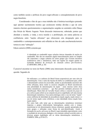 104
como também sociais e políticas do povo negro-africano e conseqüentemente do povo
negro-brasileiro.
Considerando o fato de que o meu trabalho não é histórico/sociológico pretendo
aqui apontar sucintamente trechos que esclarecem minhas dúvidas e que de certa
maneira clareiam questionamentos e argumentações surgidas no seminário sobre Dança
dos Orixás de Mestre Augusto. Nesta discussão interessa-me, sobretudo, pontos que
abordam a reunião, a vinda, a nova reunião e a proliferação, em outras palavras as
confluências entre “nações africanas” que ofereceram esta designação para os
candomblés e contemporaneamente está refletida no fato de cada casa/barracão/terreiro
tornou-se uma “subnação”.
Edson carneiro (2008) comenta que
A identidade no candomblé segue soluções étnicas chamadas de nações de
candomblé. Não são em momento algum transculturações puras ou simples
são expressões e cargas culturais de certos grupos que viveram encontros
aculturativos intra e interétnicos, tanto nas regiões de origem quanto na
acelerada dinâmica de formação da chamada cultura afro-brasileira.
(CARNEIRO, 2008, p. 28)
É possível encontrar no texto de Parrés (2006) uma interessante discussão acerca desta
questão Segundo ele
Os traficantes e os senhores do Brasil foram responsáveis por uma série de
denominações. Uma e outra das facetas do tráfico se combinaram para, sobre
o denominador comum da escravidão, anular as peculiaridades nacionais das
tribos africanas, desse modo os escravos chegados ao Brasil encontravam
uma pluralidade de denominações de nação – umas internas (entre eles)
outras metaétnicas (externas) – que lhes permitia múltiplos processos de
identificação. Maria Inês de Carvalho Soares utiliza o conceito de grupo de
procedência para referir-se ao conjunto de povos englobados sob uma mesma
denominação metaétnica. Essa autora distingue entre o uso do termo “nação”
como emblema da identidade de procedência (nação angola, nação mina) e o
uso do termo nação como referência a uma identidade étnica (nação ketu,
nação makii).
Por outro lado cabe notar que as denominações metaétnicas (externas)
impostas a grupos relativamente heterogêneos, podem com o tempo,
transformar-se em denominações étnicas (internas), quando apropriadas por
estes grupos e utilizadas como forma de auto-identificação. Assim a
formação de nações africanas no Brasil é aqui entendida especialmente como
o resultado de um processo dialógico e de contraste cultural ocorrido entre os
diversos grupos englobados sob as várias denominações metaétnicas. (
PARRÉS, 2006, p.25/26/27).
 