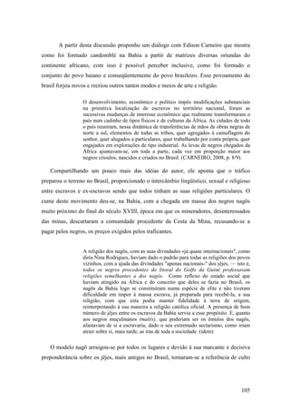 105
A partir desta discussão proponho um diálogo com Edison Carneiro que mostra
como foi formado candomblé na Bahia a partir de matrizes diversas oriundas do
continente africano, com isso é possível perceber inclusive, como foi formado o
conjunto do povo baiano e conseqüentemente do povo brasileiro. Esse povoamento do
brasil forjou novos e recriou outros tantos modos e meios de arte e religião.
O desenvolvimento, econômico e político impôs modificações substanciais
na primitiva localização de escravos no território nacional, foram as
sucessivas mudanças de interesse econômico que realmente transformaram o
país num cadinho de tipos físicos e de culturas da África. As cidades de todo
o país reuniram, nessa dinâmica de transferências de mãos de obras negras de
norte a sul, elementos de todas as tribos, quer agregados à camuflagem do
senhor, quer alugados a particulares, quer trabalhando por conta própria, quer
engajados em explorações de tipo industrial. As levas de negros chegados da
África ajuntavam-se, em toda a parte, cada vez em proporção maior aos
negros crioulos, nascidos e criados no Brasil. (CARNEIRO, 2008, p. 8/9).
Compartilhando um pouco mais das idéias do autor, ele aponta que o tráfico
preparou o terreno no Brasil, proporcionado o intercâmbio lingüístico, sexual e religioso
entre escravos e ex-escravos sendo que todos tinham as suas religiões particulares. O
cume deste movimento deu-se, na Bahia, com a chegada em massa dos negros nagôs
muito próximo do final do século XVIII, época em que os mineradores, desinteressados
das minas, descartaram a comunidade procedente da Costa da Mina, recusando-se a
pagar pelos negros, os preços exigidos pelos traficantes.
A religião dos nagôs, com as suas divindades «já quase internacionais", como
diria Nina Rodrigues, haviam dado o padrão para todas as religiões dos povos
vizinhos, com a ajuda das divindades "apenas nacionais-" dos jêjes, — isto é,
todos os negros procedentes do litoral do Golfo da Guiné professavam
religiões semelhantes a dos nagôs. Como reflexo do estado social que
haviam atingido na África e do conceito que deles se fazia no Brasil, os
nagôs da Bahia logo se constituíram numa espécie de elite e não tiveram
dificuldade em impor à massa escrava, já preparada para recebê-la, a sua
religião, com que esta podia manter fidelidade à terra de origem,
reinterpretando à sua maneira a religião católica oficial. A presença de bom
número de jêjes entre os escravos da Bahia serviu a esse propósito. E, quanto
aos negros muçulmanos (malês), que poderiam ser os êmulos dos nagôs,
afastavam de si a escravaria, dado o seu extremado sectarismo, como iriam
atrair sobre si, mais tarde, as iras de toda a sociedade. (idem)
O modelo nagô arraigou-se por todos os lugares e devido à sua marcante e decisiva
preponderância sobre os jêjes, mais antigos no Brasil, tornaram-se a referência de culto
 