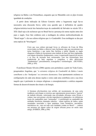 106
religioso na Bahia e em Pernambuco, enquanto que no Maranhão com os jêjes tiveram
igualdade de condições.
A partir desta indicação de Edison Carneiro sobre a hegemonia nagô faz-se
necessária uma discussão breve, sobre essa questão que é definidora do quadro
religioso/artístico/social dos barracões/roças de candomblé de Salvador no século XX e
XXI. Qual seja a de esclarecer que no Brasil havia a presença de outras nações antes dos
jejes e nagôs. Esse fato colabora com a moldagem da cultura multiculturalizada do
“Brasil negro” e da sua cultura religiosa que é o Candomblé. Essa moldagem se deu por
uma espécie de “bricolagem”.
Creio que essa cultura jeje-nagô levou os africanos da Costa da Mina
escravizados na Bahia a absorver mais facilmente algo que encontraram nas
terras brasileiras e que muito lhes facilitou a tarefa. Quando os nagôs
chegaram à Bahia já encontraram uma tradição de base jeje bem implantada,
com alguns elementos fundamentais, como a organização espacial do terreiro
e os ritos de iniciação bem estruturados, com sua terminologia bem
estabelecida de base angolana e congolesa, e dela absorveram
“fundamentos”, procedimentos, iconografias e terminologias. (SILVEIRA,
2006, p. 459)
O professor Renato Silveira (2006) aponta com pertinência a partir de Yeda Castro,
pesquisadora Angolana, que “a estrutura religiosa do Candomblé da Bahia é muito
semelhante a dos ‘hunkpame’ ou conventos daomeanos. Esse apontamento esclarece as
configurações de cada uma dessas nações e como cada uma contribuiu com a sua ética
naquilo que é pertinente às crenças religiosas e conseqüentemente a estética enquanto
formas de desenvolvimento dos rituais e da liturgia.
A literatura afro-brasileira tem sofrido, até recentemente, de uma certa
tendência a privilegiar os terreiros que supostamente preservaram a “pureza”
da tradição africana, valorizando suas divindades africanas como Orixás e
voduns, mas sem prestar a devida importância às adaptações e às influências
locais do candomblés mais “misturados”. A proliferação no candomblé das
entidades brasileiras chamadas caboclos – sejam espíritos de índios, sejam
encantados associados a tipos populares como boiadeiros, pescadores,
marinheiros etc., mas em todo caso entidades criadas no Brasil - ....embora
sua presença em alguns cultos de origem africana possa ser muito mais
antiga. (PARRÉS, 2006, p.306)
 