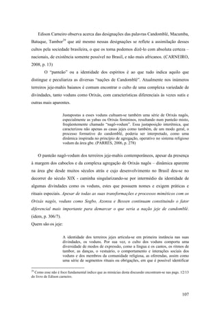 107
Edison Carneiro observa acerca das designações das palavras Candomblé, Macumba,
Batuque, Tambor29
que até mesmo nessas designações se reflete a assimilação desses
cultos pela sociedade brasileira, o que os torna podemos dizê-lo com absoluta certeza –
nacionais, de existência somente possível no Brasil, e não mais africanos. (CARNEIRO,
2008, p. 13)
O “panteão” ou a identidade dos espíritos é ao que tudo indica aquilo que
distingue e peculiariza as diversas “nações de Candomblé”. Atualmente nos inúmeros
terreiros jeje-mahis baianos é comum encontrar o culto de uma complexa variedade de
divindades, tanto voduns como Orixás, com características diferenciais às vezes sutis e
outras mais aparentes.
Justapostas a esses voduns cultuam-se também uma série de Orixás nagôs,
especialmente as yabas ou Orixás femininos, resultando num panteão misto,
freqüentemente chamado “nagô-vodum”. Essa justaposição interétnica, que
caracterizou não apenas as casas jejes como também, de um modo geral, o
processo formativo do candomblé, poderia ser interpretado, como uma
dinâmica inspirada no princípio de agregação, operativo no sistema religioso
vodum da área gbe. (PARRÉS, 2006, p. 278)
O panteão nagô-vodum dos terreiros jeje-mahis contemporâneos, apesar da presença
à margem dos caboclos e da complexa agregação de Orixás nagôs – dinâmica aparente
na área gbe desde muitos séculos atrás e cujo desenvolvimento no Brasil deu-se no
decorrer do século XIX - caminha singularizando-se por intermédio da identidade de
algumas divindades como os voduns, estes que possuem nomes e exigem práticas e
rituais especiais. Apesar de todas as suas transformações e processos miméticos com os
Orixás nagôs, voduns como Sogbo, Azonsu e Bessen continuam constituindo o fator
diferencial mais importante para demarcar o que seria a nação jeje de candomblé.
(idem, p. 306/7).
Quem são os jeje:
A identidade dos terreiros jejes articula-se em primeira instância nas suas
divindades, os voduns. Por sua vez, o culto dos voduns comporta uma
diversidade de modos de expressão, como a língua e os cantos, os ritmos de
tambor, as danças, o vestuário, o comportamento e interações sociais dos
voduns e dos membros da comunidade religiosa, as oferendas, assim como
uma série de segmentos rituais ou obrigações, em que é possível identificar
29
Como esse não é foco fundamental indico que as minúcias desta discussão encontram-se nas pags. 12/13
do livro de Edison carneiro.
 