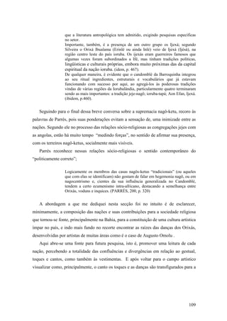 109
que a literatura antropológica tem admitido, exigindo pesquisas específicas
no setor.
Importante, também, é a presença de um outro grupo os Ijexá; segundo
Silveira o Orixá Ibualama (Erinlé ou ainda Inlé) veio de Ijexá (Ijèsà), na
região centro leste do país ioruba. Os ijexás eram guerreiros famosos que
algumas vezes foram subordinados a Ifé, mas tinham tradições políticas,
lingüísticas e culturais próprias, embora muito próximas das da capital
espiritual da nação ioruba. (idem, p. 467).
De qualquer maneira, é evidente que o candomblé da Barroquinha integrou
ao seu ritual ingredientes, estruturais e vocabulários que já estavam
funcionando com sucesso por aqui, ao agregá-los às poderosas tradições
vindas de várias regiões da Iorubalândia, particularmente quatro terminaram
sendo as mais importantes: a tradição jeje-nagô; ioruba-tapá; Aon Efan, Ijexá.
(ibidem, p.460).
Seguindo para o final dessa breve conversa sobre a supremacia nagô-ketu, recoro às
palavras de Parrés, pois suas ponderações evitam a sensação de, uma inimizade entre as
nações. Segundo ele no processo das relações sócio-religiosas as congregações jejes com
as angolas, estão há muito tempo “medindo forças”, no sentido de afirmar sua presença,
com os terreiros nagô-ketus, socialmente mais visíveis.
Parrès reconhece nessas relações sócio-religiosas o sentido contemporâneo do
“politicamente correto”;
Logicamente os membros das casas nagôs-ketus “tradicionais” (ou aqueles
que com elas se identificam) não gostam de falar em hegemonia nagô, ou em
nagocentrismo e, cientes da sua influência generalizada no Candomblé,
tendem a certo ecumenismo intra-africano, destacando a semelhança entre
Orixás, voduns e inquices. (PARRÉS, 200, p. 320)
A abordagem a que me dediquei nesta secção foi no intuito é de esclarecer,
minimamente, a composição das nações e suas contribuições para a sociedade religiosa
que tornou-se fonte, principalmente na Bahia, para a constituição de uma cultura artística
ímpar no país, e indo mais fundo no recorte encontrar as raízes das danças dos Orixás,
desenvolvidas por artistas de muitas áreas como é o caso de Augusto Omolu .
Aqui abre-se uma fonte para futura pesquisa, isto é, promover uma leitura de cada
nação, percebendo a totalidade das confluências e divergências em relação ao gestual,
toques e cantos, como também às vestimentas. E após voltar para o campo artístico
visualizar como, principalmente, o canto os toques e as danças são transfigurados para a
 
