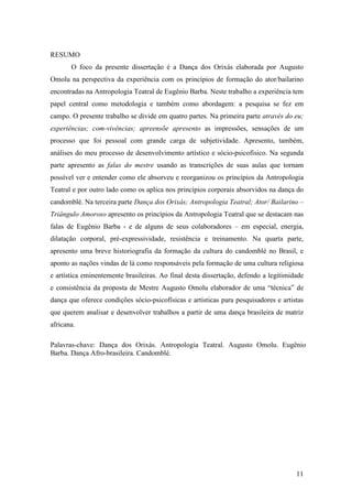 11
RESUMO
O foco da presente dissertação é a Dança dos Orixás elaborada por Augusto
Omolu na perspectiva da experiência com os princípios de formação do ator/bailarino
encontradas na Antropologia Teatral de Eugênio Barba. Neste trabalho a experiência tem
papel central como metodologia e também como abordagem: a pesquisa se fez em
campo. O presente trabalho se divide em quatro partes. Na primeira parte através do eu;
experiências; com-vivências; apreensõe apresento as impressões, sensações de um
processo que foi pessoal com grande carga de subjetividade. Apresento, também,
análises do meu processo de desenvolvimento artístico e sócio-psicofísico. Na segunda
parte apresento as falas do mestre usando as transcrições de suas aulas que tornam
possível ver e entender como ele absorveu e reorganizou os princípios da Antropologia
Teatral e por outro lado como os aplica nos princípios corporais absorvidos na dança do
candomblé. Na terceira parte Dança dos Orixás; Antropologia Teatral; Ator/ Bailarino –
Triângulo Amoroso apresento os princípios da Antropologia Teatral que se destacam nas
falas de Eugênio Barba - e de alguns de seus colaboradores – em especial, energia,
dilatação corporal, pré-expressividade, resistência e treinamento. Na quarta parte,
apresento uma breve historiografia da formação da cultura do candomblé no Brasil, e
aponto as nações vindas de lá como responsáveis pela formação de uma cultura religiosa
e artística eminentemente brasileiras. Ao final desta dissertação, defendo a legitimidade
e consistência da proposta de Mestre Augusto Omolu elaborador de uma “técnica” de
dança que oferece condições sócio-psicofísicas e artísticas para pesquisadores e artistas
que querem analisar e desenvolver trabalhos a partir de uma dança brasileira de matriz
africana.
Palavras-chave: Dança dos Orixás. Antropologia Teatral. Augusto Omolu. Eugênio
Barba. Dança Afro-brasileira. Candomblé.
 