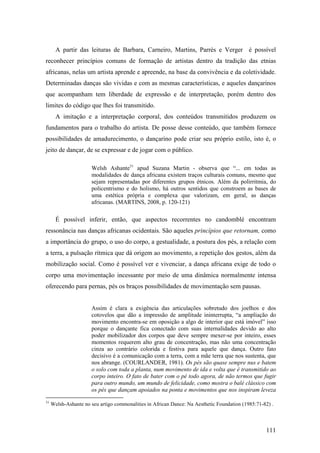111
A partir das leituras de Barbara, Carneiro, Martins, Parrès e Verger é possível
reconhecer princípios comuns de formação de artistas dentro da tradição das etnias
africanas, nelas um artista aprende e apreende, na base da convivência e da coletividade.
Determinadas danças são vividas e com as mesmas características, e aqueles dançarinos
que acompanham tem liberdade de expressão e de interpretação, porém dentro dos
limites do código que lhes foi transmitido.
A imitação e a interpretação corporal, dos conteúdos transmitidos produzem os
fundamentos para o trabalho do artista. De posse desse conteúdo, que também fornece
possibilidades de amadurecimento, o dançarino pode criar seu próprio estilo, isto é, o
jeito de dançar, de se expressar e de jogar com o público.
Welsh Ashante31
apud Suzana Martin - observa que “... em todas as
modalidades de dança africana existem traços culturais comuns, mesmo que
sejam representadas por diferentes grupos étnicos. Além da polirritmia, do
policentrismo e do holismo, há outros sentidos que constroem as bases de
uma estética própria e complexa que valorizam, em geral, as danças
africanas. (MARTINS, 2008, p. 120-121)
É possível inferir, então, que aspectos recorrentes no candomblé encontram
ressonância nas danças africanas ocidentais. São aqueles princípios que retornam, como
a importância do grupo, o uso do corpo, a gestualidade, a postura dos pés, a relação com
a terra, a pulsação rítmica que dá origem ao movimento, a repetição dos gestos, além da
mobilização social. Como é possível ver e vivenciar, a dança africana exige de todo o
corpo uma movimentação incessante por meio de uma dinâmica normalmente intensa
oferecendo para pernas, pés os braços possibilidades de movimentação sem pausas.
Assim é clara a exigência das articulações sobretudo dos joelhos e dos
cotovelos que dão a impressão de amplitude ininterrupta, “a ampliação do
movimento encontra-se em oposição a algo de interior que está imóvel” isso
porque o dançante fica conectado com suas internalidades devido ao alto
poder mobilizador dos corpos que deve sempre mexer-se por inteiro, esses
momentos requerem alto grau de concentração, mas não uma concentração
cinza ao contrário colorida e festiva para aquele que dança. Outro fato
decisivo é a comunicação com a terra, com a mãe terra que nos sustenta, que
nos abrange. (COURLANDER, 1981). Os pés são quase sempre nus e batem
o solo com toda a planta, num movimento de ida e volta que é transmitido ao
corpo inteiro. O fato de bater com o pé todo agora, de não termos que fugir
para outro mundo, um mundo de felicidade, como mostra o balé clássico com
os pés que dançam apoiados na ponta e movimentos que nos inspiram leveza
31
Welsh-Ashante no seu artigo commonalities in African Dance: Na Aesthetic Foundation (1985:71-82) .
 