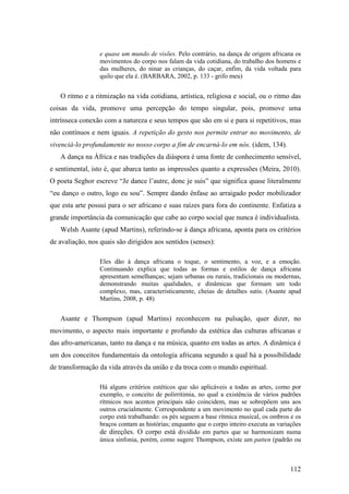 112
e quase um mundo de visões. Pelo contrário, na dança de origem africana os
movimentos do corpo nos falam da vida cotidiana, do trabalho dos homens e
das mulheres, do ninar as crianças, do caçar, enfim, da vida voltada para
quilo que ela é. (BARBARA, 2002, p. 133 - grifo meu)
O ritmo e a ritmização na vida cotidiana, artística, religiosa e social, ou o ritmo das
coisas da vida, promove uma percepção do tempo singular, pois, promove uma
intrínseca conexão com a natureza e seus tempos que são em si e para si repetitivos, mas
não contínuos e nem iguais. A repetição do gesto nos permite entrar no movimento, de
vivenciá-lo profundamente no nosso corpo a fim de encarná-lo em nós. (idem, 134).
A dança na África e nas tradições da diáspora é uma fonte de conhecimento sensível,
e sentimental, isto é, que abarca tanto as impressões quanto a expressões (Meira, 2010).
O poeta Seghor escreve “Je dance l’autre, donc je suis” que significa quase literalmente
“eu danço o outro, logo eu sou”. Sempre dando ênfase ao arraigado poder mobilizador
que esta arte possui para o ser africano e suas raízes para fora do continente. Enfatiza a
grande importância da comunicação que cabe ao corpo social que nunca é individualista.
Welsh Asante (apud Martins), referindo-se à dança africana, aponta para os critérios
de avaliação, nos quais são dirigidos aos sentidos (senses):
Eles dão à dança africana o toque, o sentimento, a voz, e a emoção.
Continuando explica que todas as formas e estilos de dança africana
apresentam semelhanças; sejam urbanas ou rurais, tradicionais ou modernas,
demonstrando muitas qualidades, e dinâmicas que formam um todo
complexo, mas, caracteristicamente, cheias de detalhes sutis. (Asante apud
Martins, 2008, p. 48)
Asante e Thompson (apud Martins) reconhecem na pulsação, quer dizer, no
movimento, o aspecto mais importante e profundo da estética das culturas africanas e
das afro-americanas, tanto na dança e na música, quanto em todas as artes. A dinâmica é
um dos conceitos fundamentais da ontologia africana segundo a qual há a possibilidade
de transformação da vida através da união e da troca com o mundo espiritual.
Há alguns critérios estéticos que são aplicáveis a todas as artes, como por
exemplo, o conceito de polirritimia, no qual a existência de vários padrões
rítmicos nos acentos principais não coincidem, mas se sobrepõem uns aos
outros crucialmente. Correspondente a um movimento no qual cada parte do
corpo está trabalhando: os pés seguem a base rítmica musical, os ombros e os
braços contam as histórias; enquanto que o corpo inteiro executa as variações
de direções. O corpo está dividido em partes que se harmonizam numa
única sinfonia, porém, como sugere Thompson, existe um patten (padrão ou
 
