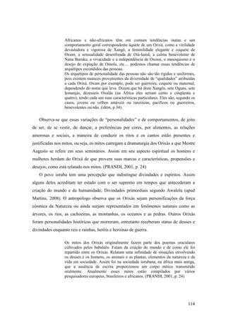 114
Africanos e não-africanos têm em comum tendências inatas e um
comportamento geral correspondente àquele de um Orixá, como a virilidade
devastadora e vigorosa de Xangô, a feminilidade elegante e coquete de
Oxum, a sensualidade desenfreada de Oiá-Iansã, a calma benevolente de
Nana Buruku, a vivacidade e a independência de Oxossi, o masoquismo e o
desejo de expiação de Omolu, etc.... podemos chamar essas tendências de
arquétipos escondidos das pessoas.
Os arquétipos de personalidade das pessoas não são tão rígidos e uniformes,
pois existem nuances provenientes da diversidade de “qualidades” atribuídas
a cada Orixá. Oxum por exemplo, pode ser guerreira, coquete ou maternal,
dependendo do nome que leva. Dizem que há doze Xangôs, sete Oguns, sete
Iemanjás, dezesseis Oxalás (na África eles seriam cento e cinqüenta e
quatro), tendo cada um suas características particulares. Eles são, segundo os
casos, jovens ou velhos amáveis ou ranzinzas, pacíficos ou guerreiros,
benevolentes ou não. (idem, p.34).
Observa-se que essas variações de “personalidades” e de comportamentos, de jeito
de ser, de se vestir, de dançar, a preferências por cores, por alimentos, as relações
amorosas e sociais, a maneira de conduzir os ritos e os cantos estão presentes e
justificadas nos mitos, ou seja, os mitos carregam a dramaturgia dos Orixás a que Mestre
Augusto se refere em seus seminários. Assim em seu aspecto espiritual os homens e
mulheres herdam do Orixá de que provem suas marcas e características, propensões e
desejos, como está relatado nos mitos. (PRANDI, 2001, p. 24)
O povo ioruba tem uma percepção que indistingue divindades e espíritos. Assim
alguns deles acreditam ter estado com o ser supremo em tempos que antecederam a
criação do mundo e da humanidade; Divindades primordiais segundo Awalolu (apud
Martins, 2008). O antropólogo observa que os Orixás sejam personificações da força
cósmica da Natureza ou ainda surjam representados em fenômenos naturais como as
árvores, os rios, as cachoeiras, as montanhas, os oceanos e as pedras. Outros Orixás
foram personalidades históricas que morreram, entretanto receberam status de deuses e
divindades enquanto reis e rainhas, heróis e heroínas de guerra.
Os mitos dos Orixás originalmente fazem parte dos poemas oraculares
cultivados pelos babalaôs. Falam da criação do mundo e de como ele foi
repartido entre os Orixás. Relatam uma infinidade de situações envolvendo
os deuses e os homens, os animais e as plantas, elementos da natureza e da
vida em sociedade. Assim foi na sociedade iorubana, na áfrica mais antiga,
que a ausência de escrita proporcionou um corpo mítico transmitido
oralmente. Atualmente esses mitos estão compilados por vários
pesquisadores europeus, brasileiros e africanos. (PRANDI, 2001, p. 24)
 