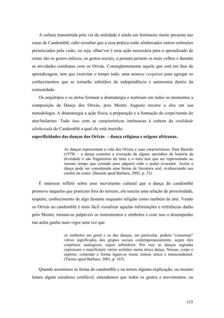 115
A cultura transmitida pela via da oralidade é ainda um fenômeno muito presente nas
casas de Candomblé, cabe ressaltar que a essa prática estão alinhavados outros estímulos
presenciados pela visão, ou seja, olhar/ver é uma ação necessária para o aprendizado de
como são os gestos míticos, os gestos sociais, a postura perante os mais velhos e durante
as atividades cotidianas com os Orixás. Conseqüentemente aquele que está em fase de
aprendizagem, tem que exercitar o tempo todo, uma mimese corpórea para agregar os
conhecimentos que se tornarão subsídios da independência e autonomia dentro da
comunidade.
Os arquétipos e os mitos formam a dramaturgia e norteiam em todos os momentos a
composição da Dança dos Orixás, pois Mestre Augusto recorre a eles em sua
metodologia. A dramaturgia a ação física, a preparação e a formação do corpo/mente do
ator/bailarino. Tudo isso com as características intrínsecas à cultura da oralidade
alinhavada do Candomblé a qual ele está inserido.
especificidades das danças dos Orixás – dança religiosa e origens africanas.
As danças representam a vida dos Orixás e suas características. Para Bastide
(1978) – a dança constitui a evocação de alguns episódios da história da
divindade e são fragmentos do mito e o mito tem que ser representado ao
mesmo tempo que contado para adquirir todo o poder evocador. Assim a
dança pode ser considerada uma forma de literatura oral, evidenciando seu
caráter de conto. (Bastide apud Barbara, 2002, p. 23)
É interesse refletir sobre esse movimento cultural que a dança do candomblé
promove naqueles que praticam fora do terreiro, ela suscita uma relação de proximidade,
respeito, conhecimento de algo distante enquanto religião como também de arte. Vendo
os Orixás no candomblé é mais fácil visualizar aquelas informações e referências dadas
pelo Mestre, tornam-se palpáveis os instrumentos e símbolos e com isso o desempenho
nas aulas ganha mais vigor uma vez que
os símbolos em geral e os das danças, em particular, podem “consensar”
vários significados dos grupos sociais contemporaneamente, sejam eles
corpóreos analógicos, sejam arbitrários. Por isso as danças sagradas
expressam e manifestam vários sentidos numa única dança. Nessas, corpo e
espírito, conteúdo e forma ligam-se numa síntese única e transcendental.
(Turner apud Barbara, 2001, p. 163)
Quando assistimos às festas do candomblé e ou temos alguma explicação, ou mesmo
lemos algum estudioso confiável, entendemos que todos os gestos e movimentos, ou
 