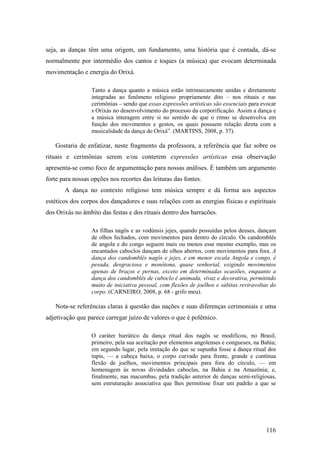 116
seja, as danças têm uma origem, um fundamento, uma história que é contada, dá-se
normalmente por intermédio dos cantos e toques (a música) que evocam determinada
movimentação e energia do Orixá.
Tanto a dança quanto a música estão intrinsecamente unidas e diretamente
integradas ao fenômeno religioso propriamente dito – nos rituais e nas
cerimônias – sendo que essas expressões artísticas são essenciais para evocar
s Orixás no desenvolvimento do processo da corporificação. Assim a dança e
a música interagem entre si no sentido de que o ritmo se desenvolva em
função dos movimentos e gestos, os quais possuem relação direta com a
musicalidade da dança do Orixá”. (MARTINS, 2008, p. 37).
Gostaria de enfatizar, neste fragmento da professora, a referência que faz sobre os
rituais e cerimônias serem e/ou conterem expressões artísticas essa observação
apresenta-se como foco de argumentação para nossas análises. É também um argumento
forte para nossas opções nos recortes das leituras das fontes.
A dança no contexto religioso tem música sempre e dá forma aos aspectos
estéticos dos corpos dos dançadores e suas relações com as energias físicas e espirituais
dos Orixás no âmbito das festas e dos rituais dentro dos barracões.
As filhas nagôs e as vodúnsis jejes, quando possuídas pelos deuses, dançam
de olhos fechados, com movimentos para dentro do círculo. Os candomblés
de angola e do congo seguem mais ou menos esse mesmo exemplo, mas os
encantados caboclos dançam de olhos abertos, com movimentos para fora. A
dança dos candomblés nagôs e jejes, e em menor escala Angola e congo, é
pesada, desgraciosa e monótona, quase senhorial, exigindo movimentos
apenas de braços e pernas, exceto em determinadas ocasiões, enquanto a
dança dos candomblés de caboclo é animada, vivaz e decorativa, permitindo
muito de iniciativa pessoal, com flexões de joelhos e súbitas reviravoltas do
corpo. (CARNEIRO, 2008, p. 68 - grifo meu).
Nota-se referências claras à questão das nações e suas diferenças cerimoniais e uma
adjetivação que parece carregar juízo de valores o que é polêmico.
O caráter hierático da dança ritual dos nagôs se modificou, no Brasil,
primeiro, pela sua aceitação por elementos angolenses e congueses, na Bahia;
em segundo lugar, pela imitação do que se supunha fosse a dança ritual dos
tupis, — a cabeça baixa, o corpo curvado para frente, grande e contínua
flexão de joelhos, movimentos principais para fora do círculo, — em
homenagem às novas divindades caboclas, na Bahia e na Amazônia; e,
finalmente, nas macumbas, pela tradição anterior de danças semi-religiosas,
sem estruturação associativa que lhes permitisse fixar um padrão a que se
 