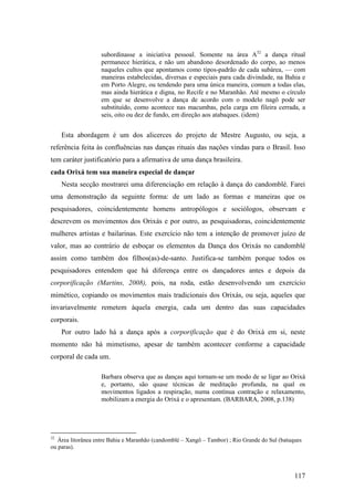 117
subordinasse a iniciativa pessoal. Somente na área A32
a dança ritual
permanece hierática, e não um abandono desordenado do corpo, ao menos
naqueles cultos que apontamos como tipos-padrão de cada subárea, — com
maneiras estabelecidas, diversas e especiais para cada divindade, na Bahia e
em Porto Alegre, ou tendendo para uma única maneira, comum a todas elas,
mas ainda hierática e digna, no Recife e no Maranhão. Até mesmo o círculo
em que se desenvolve a dança de acordo com o modelo nagô pode ser
substituído, como acontece nas macumbas, pela carga em fileira cerrada, a
seis, oito ou dez de fundo, em direção aos atabaques. (idem)
Esta abordagem é um dos alicerces do projeto de Mestre Augusto, ou seja, a
referência feita às confluências nas danças rituais das nações vindas para o Brasil. Isso
tem caráter justificatório para a afirmativa de uma dança brasileira.
cada Orixá tem sua maneira especial de dançar
Nesta secção mostrarei uma diferenciação em relação à dança do candomblé. Farei
uma demonstração da seguinte forma: de um lado as formas e maneiras que os
pesquisadores, coincidentemente homens antropólogos e sociólogos, observam e
descrevem os movimentos dos Orixás e por outro, as pesquisadoras, coincidentemente
mulheres artistas e bailarinas. Este exercício não tem a intenção de promover juízo de
valor, mas ao contrário de esboçar os elementos da Dança dos Orixás no candomblé
assim como também dos filhos(as)-de-santo. Justifica-se também porque todos os
pesquisadores entendem que há diferença entre os dançadores antes e depois da
corporificação (Martins, 2008), pois, na roda, estão desenvolvendo um exercício
mimético, copiando os movimentos mais tradicionais dos Orixás, ou seja, aqueles que
invariavelmente remetem àquela energia, cada um dentro das suas capacidades
corporais.
Por outro lado há a dança após a corporificação que é do Orixá em si, neste
momento não há mimetismo, apesar de também acontecer conforme a capacidade
corporal de cada um.
Barbara observa que as danças aqui tornam-se um modo de se ligar ao Orixá
e, portanto, são quase técnicas de meditação profunda, na qual os
movimentos ligados a respiração, numa contínua contração e relaxamento,
mobilizam a energia do Orixá e o apresentam. (BARBARA, 2008, p.138)
32
Área litorânea entre Bahia e Maranhão (candomblé – Xangô – Tambor) ; Rio Grande do Sul (batuques
ou paras).
 