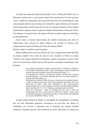 118
No trajeto que proponho será possível perceber o xirê e a Dança dos Orixás, isto é, a
dança que acontece antes e a que acontece depois da corporificação. O recorte que faço
é com o intuído de compreender como é possível desenvolver uma metodologia do olhar
e da percepção artística acerca da dança do Candomblé e quais referências do mundo da
arte da dança podem contribuir para tal exercício. O conjunto de relações teóricas produz
conhecimentos enquanto meios e modos de trabalhar artisticamente a Dança dos Orixás.
Tais enfoques, é necessário dizer, são sempre referentes às opções subjetivas, individuais
de cada pesquisador.
Assim sendo as leituras desenvolvidas são também referenciais para além do
conhecimento deste universo da dança religiosa, elas servirão de alicerces para
compreendermos a práxis da Dança dos Orixás de Augusto Omolu.
Retomo a seguir o caminho ao qual me propus:
Martins (2008) discorre acerca da roda de xiré, com a seguinte observação-descrição
da postura corporal: Nesse início da roda do xiré, evocando os Orixás, os corpos
“rodantes” que estamos chamando de dançadores, adotam uma postura comum a todos
eles ao se locomoverem, embora cada um deles possua a sua própria interpretação e jeito
de dançar.
Essa atitude que denomino “atitude corporal básica”, consiste em, o filho-de-
santo alinhar verticalmente todo o corpo, acomodando a coluna vertebral em
posição ereta, mas curvando o tronco levemente para frente. (...)
A articulação dos ombros é acionada de maneira relaxada, com os braços
semi-flexionados e os cotovelos apontado para fora; os joelhos também se
mantém semi-flexionados. (...)
Mantendo essa atitude os filhos de santo se locomovem da seguinte maneira:
o corpo se desloca para frente, através de um pequeno passo que abre e que
fecha para um lado e para outro, alternando os pés, sucessivamente,
impulsionando todo o corpo, enquanto os braços semi-flexionados balançam
num movimento de “ir” e “vir” sutilmente acentuados pelos cotovelos.
Entre um movimento e outro há transição dos pés com o ritmo do
contratempo, para que o corpo possa se deslocar no espaço. Assim, nessa
coordenação de passos e movimento dos baços, o corpo desliza na locomoção
em círculo. (MARTINS, 2008, p. 4546)
A seguir estarão expostos os olhares e as percepções dos antropólogos e sociólogos
que, em suas importantes pesquisas, arvoraram-se em descrições das danças do
Candomblé, este conceito é importante para as fronteiras que estamos tentando
estabelecer. Entenda-se que descrição é diferente de análise. Mais uma vez, reforço, não
 