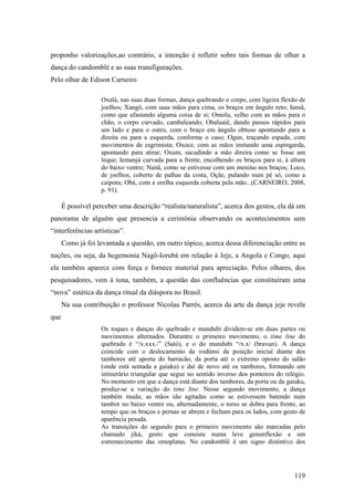 119
proponho valorizações,ao contrário, a intenção é refletir sobre tais formas de olhar a
dança do candomblé e as suas transfigurações.
Pelo olhar de Edison Carneiro
Oxalá, nas suas duas formas, dança quebrando o corpo, com ligeira flexão de
joelhos; Xangô, com suas mãos para cima, os braços em ângulo reto; Iansã,
como que afastando alguma coisa de si; Omolu, velho com as mãos para o
chão, o corpo curvado, cambaleando; Obaluaiê, dando passos rápidos para
um lado e para o outro, com o braço em ângulo obtuso apontando para a
direita ou para a esquerda, conforme o caso; Ogun, traçando espada, com
movimentos de esgrimista; Oxoce, com as mãos imitando uma espingarda,
apontando para atirar; Oxum, sacudindo a mão direira como se fosse um
leque; Iemanjá curvada para a frente, encolhendo os braços para si, à altura
do baixo ventre; Nanã, como se estivesse com um menino nos braços; Loco,
de joelhos, coberto de palhas da costa, Oçãe, pulando num pé só, como a
caipora; Obá, com a orelha esquerda coberta pela mão...(CARNEIRO, 2008,
p. 91).
É possível perceber uma descrição “realista/naturalista”, acerca dos gestos, ela dá um
panorama de alguém que presencia a cerimônia observando os acontecimentos sem
“interferências artísticas”.
Como já foi levantada a questão, em outro tópico, acerca dessa diferenciação entre as
nações, ou seja, da hegemonia Nagô-Iorubá em relação à Jeje, a Angola e Congo, aqui
ela também aparece com força e fornece material para apreciação. Pelos olhares, dos
pesquisadores, vem à tona, também, a questão das confluências que constituíram uma
“nova” estética da dança ritual da diáspora no Brasil.
Na sua contribuição o professor Nicolau Parrés, acerca da arte da dança jeje revela
que
Os toques e danças do quebrado e mundubi dividem-se em duas partes ou
movimentos alternados. Durantre o primeiro movimento, o time line do
quebrado é “/x.xxx./” (Sató), e o do mundubi “/x.x/ (bravun). A dança
coincide com o deslocamento da vodúnsi da posição inicial diante dos
tambores até aporta do barracão, da porta até o extremo oposto do salão
(onde está sentada a gaiaku) e daí de novo até os tambores, formando um
intinerário triangular que segue no sentido inverso dos ponteiros do relógio.
No momento em que a dança está diante dos tambores, da porta ou da gaiaku,
produz-se a variação do time line. Nesse segundo movimento, a dança
também muda; as mãos são agitadas como se estivessem batendo num
tambor no baixo ventre ou, alternadamente, o torso se dobra para frente, ao
tempo que os braços e pernas se abrem e fecham para os lados, com gesto de
aparência pesada.
As transições do segundo para o primeiro movimento são marcadas pelo
chamado jiká, gesto que consiste numa leve genunflexão e um
estremecimento das omoplatas. No candomblé é um signo distintivo dos
 