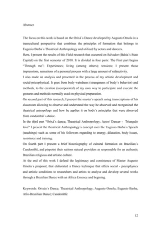 12
Abstract
The focus on this work is based on the Orixá´s Dance developed by Augusto Omolu in a
transcultural perspective that combines the principles of formation that belongs to
Eugenio Barba´s Theatrical Anthropology and utilized by actors and dancers.
Here, I present the results of this Field research that occurred on Salvador (Bahia´s State
Capital) on the first semester of 2010. It is divided in four parts: The First part begins
“Through me”; Experiences; living (among others); tensions; I present those
impressions, sensations of a personal process with a large amount of subjectivity.
I also made an analysis and presented in the process of my artistic development and
social-psicophysical. It goes from body weirdness (strangeness of body´s behavior) and
methods, to the creation (incorporated) of my own way to participate and execute the
gestures and methods normally used on physical preparation.
On second part of this research, I present the master´s speach using transcriptions of his
classroom allowing to observe and understand the way he absorved and reorganized the
theatrical antropology and how he applies it on body´s principles that were absorved
from candomblé´s dance.
In the third part "Orixá´s dance; Theatrical Anthropology; Actor/ Dancer - Triangulo
love" I present the theatrical Anthropology´s concept over the Eugenio Barba´s Speach
(teachings) such as some of his followers regarding to energy, dilatation, body issues,
resistance and training.
On fourth part I present a brief historiography of cultural formation on Brazilian´s
Candomblé, and pinpoint their nations natural providers as responsable for an authentic
Brazilian religious and artistic culture.
At the end of this work I defend the legitimacy and consistence of Master Augusto
Omolu´s proposal, that elaborated a Dance technique that offers social - psicophysics
and artistic conditions to researchers and artists to analyse and develop several works
through a Brazilian Dance with an Africa Essence and begining.
Keywords: Orixás´s Dance; Theatrical Anthropology; Augusto Omolu; Eugenio Barba;
Afro-Brazilian Dance; Candomblé
 