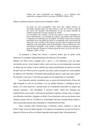 120
voduns, por vezes considerado sua saudação, e só as vodúnsis mais
experientes conseguem fazê-lo com graça. (PARRÉS, 2006, p.323)
Abaixo o professor descreve aspectos da coreografia vodum.
Do ponto de vista coreográfico, cabe notar que, embora possam ser
executadas algumas danças de roda coletivas, como no xirê ketu, a maioria
dos cantos são dançados individualmente ou por um grupo reduzido de
vodúnsis pertencente á mesma categoria de vodum....
As coreografias são variadas, com diversos passos e gestos adequados aos
ritmos instrumentais e ao conteúdo dos cânticos, que podem fazer referência
a fragmentos da mitologia das divindades. No entanto muitas dessas danças
apresentam uma coreografia que pode ser considerada como característica da
nação jeje e que contrasta com as danças de roda coletivas próprias da nação
nagô-ketu. Essa coreografia, além da gestualidade e ritmo característicos, tem
um itinerário “triangular” e não circular; a vodúnsi se desloca dos atabaques à
porta do barracão, da porta ao extremo oposto da sala e, de lá, de novo até os
atabaques. (idem - p.344)
Ao pesquisar a Dança dos Orixás, é possível pensar que os gestos estão
impressos na sociedade independentemente das palavras. Por exemplo:
Quando um Orixá estava zangado com o povo (...) ele expressava com um gesto
movimento sua ira. Assim lançava sobre o povo um raio ou uma tempestade, uma peste
ou algum tipo de castigo. O povo sabendo que aquela manifestação da natureza era fruto
da ação física do Orixá resolvia a querela com outras ações sem palavras, como pedidos
de súplicas com oferendas. Tal atitude representada por gestos e ações que eram capazes
de controlar e convencer o Orixá de que aquilo era um agrado para se “desculpar”.
Essa digressão permite reconhecer que os gestos/movimentos/ações físicas são
algo arraigado na vida do ser humano e na sua relação histórica e mitológica com os
deuses. Em outras palavras o gestual pode ser considerado primordial na origem das
relações humanas e das divindades. É possível inferir, diante dos diálogos que
estabelecemos nesta secção, a presença de princípios corporais comuns entre os negros,
dos diferentes territórios, chegados no Brasil. Esses princípios estavam nas danças tanto
religiosas quanto festivas. No Brasil as comunidades africanas reunidas deram origem a
uma comunicação gestual que contemplava o entendimento de todos.
Nessa inserção pelos terreiros/roças e barracões iremos conhecer a visão de
Pierre Verger acerca da dança sagrada. Cito algumas circunstâncias em que ele descreve
danças de Orixás na áfrica e no Brasil seguindo ainda aquele olhar “documentarista”.
 