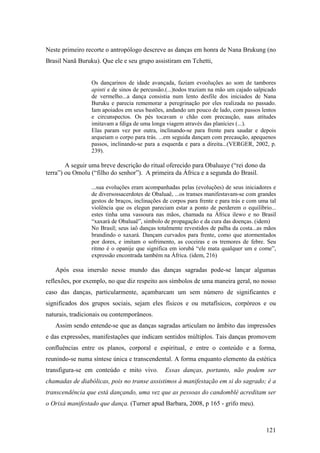 121
Neste primeiro recorte o antropólogo descreve as danças em honra de Nana Brukung (no
Brasil Nanã Buruku). Que ele e seu grupo assistiram em Tchetti,
Os dançarinos de idade avançada, faziam evooluções ao som de tambores
apinti e de sinos de percussão.(...)todos traziam na mão um cajado salpicado
de vermelho...a dança consistia num lento desfile dos iniciados de Nana
Buruku e parecia rememorar a peregrinação por eles realizada no passado.
Iam apoiados em seus bastões, andando um pouco de lado, com passos lentos
e circunspectos. Os pés tocavam o chão com precaução, suas atitudes
imitavam a fdiga de uma longa viagem através das planícies (...).
Elas param vez por outra, inclinando-se para frente para saudar e depois
arqueiam o corpo para trás. ...em seguida dançam com precaução, apequenos
passos, inclinando-se para a esquerda e para a direita...(VERGER, 2002, p.
239).
A seguir uma breve descrição do ritual oferecido para Obaluaye (“rei dono da
terra”) ou Omolu (“filho do senhor”). A primeira da África e a segunda do Brasil.
...sua evoluções eram acompanhadas pelas (evoluções) de seus iniciadores e
de diversossacerdotes de Obaluaê, ...os transes manifestavam-se com grandes
gestos de braços, inclinações de corpos para frente e para trás e com uma tal
violência que os elegun pareciam estar a ponto de perderem o equilíbrio...
estes tinha uma vassoura nas mãos, chamada na África ilewo e no Brasil
“xaxará de Obaluaê”, símbolo de propagação e da cura das doenças. (idem)
No Brasil; seus iaô danças totalmente revestidos de palha da costa...as mãos
brandindo o xaxará. Dançam curvados para frente, como que atormentados
por dores, e imitam o sofrimento, as coceiras e os tremores de febre. Seu
ritmo é o opanije que significa em iorubá “ele mata qualquer um e come”,
expressão encontrada também na África. (idem, 216)
Após essa imersão nesse mundo das danças sagradas pode-se lançar algumas
reflexões, por exemplo, no que diz respeito aos símbolos de uma maneira geral, no nosso
caso das danças, particularmente, açambarcam um sem número de significantes e
significados dos grupos sociais, sejam eles físicos e ou metafísicos, corpóreos e ou
naturais, tradicionais ou contemporâneos.
Assim sendo entende-se que as danças sagradas articulam no âmbito das impressões
e das expressões, manifestações que indicam sentidos múltiplos. Tais danças promovem
confluências entre os planos, corporal e espiritual, e entre o conteúdo e a forma,
reunindo-se numa síntese única e transcendental. A forma enquanto elemento da estética
transfigura-se em conteúdo e mito vivo. Essas danças, portanto, não podem ser
chamadas de diabólicas, pois no transe assistimos à manifestação em si do sagrado; é a
transcendência que está dançando, uma vez que as pessoas do candomblé acreditam ser
o Orixá manifestado que dança. (Turner apud Barbara, 2008, p 165 - grifo meu).
 