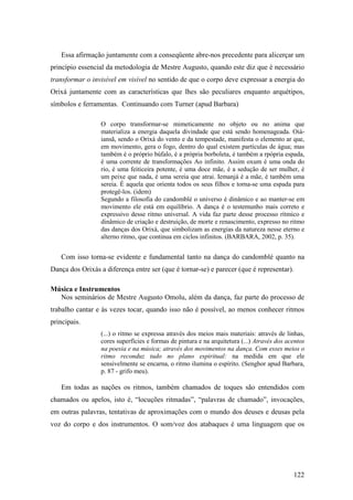 122
Essa afirmação juntamente com a conseqüente abre-nos precedente para alicerçar um
princípio essencial da metodologia de Mestre Augusto, quando este diz que é necessário
transformar o invisível em visível no sentido de que o corpo deve expressar a energia do
Orixá juntamente com as características que lhes são peculiares enquanto arquétipos,
símbolos e ferramentas. Continuando com Turner (apud Barbara)
O corpo transformar-se mimeticamente no objeto ou no anima que
materializa a energia daquela divindade que está sendo homenageada. Oiá-
iansã, sendo o Orixá do vento e da tempestade, manifesta o elemento ar que,
em movimento, gera o fogo, dentro do qual existem partículas de água; mas
também é o próprio búfalo, é a própria borboleta, é também a rpópria espada,
é uma corrente de transformações Ao infinito. Assim oxum é uma onda do
rio, é uma feiticeira potente, é uma doce mãe, é a sedução de ser mulher, é
um peixe que nada, é uma sereia que atrai. Iemanjá é a mãe, é também uma
sereia. É aquela que orienta todos os seus filhos e torna-se uma espada para
protegê-los. (idem)
Segundo a filosofia do candomblé o universo é dinâmico e ao manter-se em
movimento ele está em equilíbrio. A dança é o testemunho mais correto e
expressivo desse ritmo universal. A vida faz parte desse processo rítmico e
dinâmico de criação e destruição, de morte e renascimento, expresso no ritmo
das danças dos Orixá, que simbolizam as energias da natureza nesse eterno e
alterno ritmo, que continua em ciclos infinitos. (BARBARA, 2002, p. 35).
Com isso torna-se evidente e fundamental tanto na dança do candomblé quanto na
Dança dos Orixás a diferença entre ser (que é tornar-se) e parecer (que é representar).
Música e Instrumentos
Nos seminários de Mestre Augusto Omolu, além da dança, faz parte do processo de
trabalho cantar e às vezes tocar, quando isso não é possível, ao menos conhecer ritmos
principais.
(...) o ritmo se expressa através dos meios mais materiais: através de linhas,
cores superfícies e formas de pintura e na arquitetura (...) Através dos acentos
na poesia e na música; através dos movimentos na dança. Com esses meios o
ritmo reconduz tudo no plano espiritual: na medida em que ele
sensivelmente se encarna, o ritmo ilumina o espírito. (Senghor apud Barbara,
p. 87 - grifo meu).
Em todas as nações os ritmos, também chamados de toques são entendidos com
chamados ou apelos, isto é, “locuções ritmadas”, “palavras de chamado”, invocações,
em outras palavras, tentativas de aproximações com o mundo dos deuses e deusas pela
voz do corpo e dos instrumentos. O som/voz dos atabaques é uma linguagem que os
 