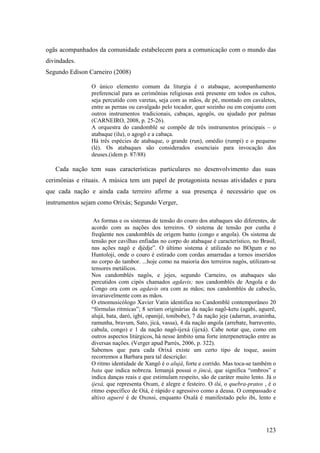 123
ogãs acompanhados da comunidade estabelecem para a comunicação com o mundo das
divindades.
Segundo Edison Carneiro (2008)
O único elemento comum da liturgia é o atabaque, acompanhamento
preferencial para as cerimônias religiosas está presente em todos os cultos,
seja percutido com varetas, seja com as mãos, de pé, montado em cavaletes,
entre as pernas ou cavalgado pelo tocador, quer sozinho ou em conjunto com
outros instrumentos tradicionais, cabaças, agogôs, ou ajudado por palmas
(CARNEIRO, 2008, p. 25-26).
A orquestra do candomblé se compõe de três instrumentos principais – o
atabaque (ilu), o agogô e a cabaça.
Há três espécies de atabaque, o grande (run), omédio (rumpi) e o pequeno
(lé). Os atabaques são considerados essenciais para invocação dos
deuses.(idem p. 87/88)
Cada nação tem suas características particulares no desenvolvimento das suas
cerimônias e rituais. A música tem um papel de protagonista nessas atividades e para
que cada nação e ainda cada terreiro afirme a sua presença é necessário que os
instrumentos sejam como Orixás; Segundo Verger,
As formas e os sistemas de tensão do couro dos atabaques são diferentes, de
acordo com as nações dos terreiros. O sistema de tensão por cunha é
freqüente nos candomblés de origem banto (congo e angola). Os sistema de
tensão por cavilhas enfiadas no corpo do atabaque é característico, no Brasil,
nas ações nagô e djèdje”. O último sistema é utilizado no BOgum e no
Huntoloji, onde o couro é estirado com cordas amarradas a tornos inseridos
no corpo do tambor. ...hoje como na maioria dos terreiros nagôs, utilizam-se
tensores metálicos.
Nos candomblés nagôs, e jejes, segundo Carneiro, os atabaques são
percutidos com cipós chamados agdavis; nos candomblés de Angola e do
Congo ora com os agdavis ora com as mãos; nos candomblés de caboclo,
invariavelmente com as mãos.
O etnomusicólogo Xavier Vatin identifica no Candomblé contemporâneo 20
“fórmulas ritmicas”; 8 seriam originárias da nação nagô-ketu (agabi, aguerê,
alujá, bata, daró, igbí, opanijé, tonibobe), 7 da nação jeje (adarrun, avaninha,
ramunha, bravum, Sato, jicá, vassa), 4 da nação angola (arrebate, barravento,
cabula, congo) e 1 da nação nagô-ijexá (ijexá). Cabe notar que, como em
outros aspectos litúrgicos, há nesse âmbito uma forte interpenetração entre as
diversas nações. (Verger apud Parrés, 2006, p. 322).
Sabemos que para cada Orixá existe um certo tipo de toque, assim
recorremos a Barbara para tal descrição:
O ritmo identidade de Xangô é o alujá, forte e corrido. Mas toca-se também o
bata que indica nobreza. Iemanjá possui o jincá, que significa “ombros” e
indica danças reais e que estimulam respeito, são de caráter muito lento. Já o
ijexá, que representa Oxum, é alegre e festeiro. O ilú, o quebra-pratos , é o
ritmo específico de Oiá, é rápido e agressivo como a deusa. O compassado e
altivo agueré é de Oxossi, enquanto Oxalá é manifestado pelo ibi, lento e
 