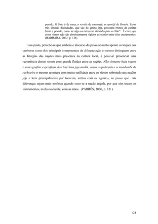 124
pesado. O Sato é de nana, o savalu de oxumaré, o opanijé de Omolu. Essas
três últimas divindades, que são do grupo jeje, possuem ritmos de caráter
lento e pesado, como se algo os estivesse atirando para o chão”. É claro que
estes ritmos não são absolutamente rígidos existindo entre eles cruzamentos.
(BARBARA, 2002, p. 128)
Isso posto, percebe-se que embora o discurso do povo-de-santo aponte os toques dos
tambores como dos principais componentes de diferenciação e mesmo distinguem entre
as liturgias das nações mais presentes na cultura local, é possível presenciar uma
recorrência desses ritmos com grande fluidez entre as nações. Não obstante haja toques
e coreografias específicas dos terreiros jeje-mahis, como o quebrado e o mundumbi de
cachoeira o mesmo acontece com muita sutilidade entre os ritmos sobretudo nas nações
jeje e ketu principalmente por tocarem, ambas com os agdavis, ao passo que tais
diferenças sejam mais notórias quando ouve-se a nação angola, por que eles tocam os
instrumentos, exclusivamente, com as mãos. (PARRÉS, 2006, p. 321)
 