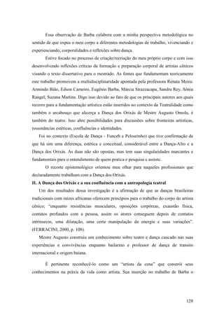 128
Essa observação de Barba colabora com a minha perspectiva metodológica no
sentido de que expus o meu corpo a diferentes metodologias de trabalho, vivenciando e
experienciando, corporalidades e reflexões sobre dança.
Estive focado no processo de criação/recriação do meu próprio corpo e com isso
desenvolvendo reflexões críticas da formação e preparação corporal de artistas cênicos
visando o texto dissertativo para o mestrado. As fontes que fundamentam teoricamente
este trabalho promovem a multidisciplinaridade apontada pela professora Renata Meira:
Armindo Bião, Edson Carneiro, Eugênio Barba, Márcia Strazzacapa, Sandra Rey, Sônia
Rangel, Suzana Martins. Digo isso devido ao fato de que os principais autores aos quais
recorro para a fundamentação artística estão inseridos no contexto da Teatralidade como
também o arcabouço que alicerça a Dança dos Orixás de Mestre Augusto Omolu, é
também do teatro. Isso abre possibilidades para discussões sobre fronteiras artísticas,
ressonâncias estéticas, confluências e identidades.
Foi no contexto (Escola de Dança - Funceb e Pelourinho) que tive confirmação de
que há sim uma diferença, estética e conceitual, considerável entre a Dança-Afro e a
Dança dos Orixás. As duas não são opostas, mas tem suas singularidades marcantes e
fundamentais para o entendimento de quem pratica e pesquisa e assiste.
O recorte epistemológico orientou meu olhar para naqueles profissionais que
declaradamente trabalham com a Dança dos Orixás.
II. A Dança dos Orixás e a sua confluência com a antropologia teatral
Um dos resultados dessa investigação é a afirmação de que as danças brasileiras
tradicionais com raízes africanas oferecem princípios para o trabalho do corpo do artista
cênico; “enquanto resistências musculares, oposições corpóreas, exaustão física,
contatos profundos com a pessoa, assim os atores conseguem depois de contatos
intrínsecos, uma dilatação, uma certa manipulação da energia e suas variações”.
(FERRACINI, 2000, p. 108).
Mestre Augusto construiu um conhecimento sobre teatro e dança caucado nas suas
experiências e convivências enquanto bailarino e professor de dança de transito
internacional e origem baiana.
É pertinente reconhecê-lo como um “artista da cena” que constrói seus
conhecimentos na práxis da vida como artista. Sua inserção no trabalho de Barba o
 