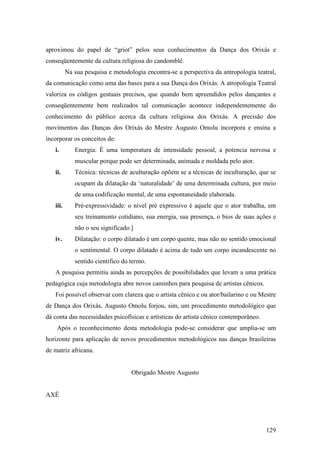 129
aproximou do papel de “griot” pelos seus conhecimentos da Dança dos Orixás e
conseqüentemente da cultura religiosa do candomblé.
Na sua pesquisa e metodologia encontra-se a perspectiva da antropologia teatral,
da comunicação como uma das bases para a sua Dança dos Orixás. A atropologia Teatral
valoriza os códigos gestuais precisos, que quando bem apreendidos pelos dançantes e
conseqüentemente bem realizados tal comunicação acontece independentemente do
conhecimento do público acerca da cultura religiosa dos Orixás. A precisão dos
movimentos das Danças dos Orixás do Mestre Augusto Omolu incorpora e ensina a
incorporar os conceitos de:
i. Energia: É uma temperatura de intensidade pessoal, a potencia nervosa e
muscular porque pode ser determinada, animada e moldada pelo ator.
ii. Técnica: técnicas de aculturação opõem se a técnicas de inculturação, que se
ocupam da dilatação da ‘naturalidade’ de uma determinada cultura, por meio
de uma codificação mental, de uma espontaneidade elaborada.
iii. Pré-expressividade: o nível pré expressivo é aquele que o ator trabalha, em
seu treinamento cotidiano, sua energia, sua presença, o bios de suas ações e
não o seu significado.]
iv. Dilatação: o corpo dilatado é um corpo quente, mas não no sentido emocional
o sentimental. O corpo dilatado é acima de tudo um corpo incandescente no
sentido cientifico do termo.
A pesquisa permitiu ainda as percepções de possibilidades que levam a uma prática
pedagógica cuja metodologia abre novos caminhos para pesquisa de artistas cênicos.
Foi possível observar com clareza que o artista cênico e ou ator/bailarino e ou Mestre
de Dança dos Orixás, Augusto Omolu forjou, sim, um procedimento metodológico que
dá conta das necessidades psicofísicas e artísticas do artista cênico contemporâneo.
Após o reconhecimento desta metodologia pode-se considerar que amplia-se um
horizonte para aplicação de novos procedimentos metodológicos nas danças brasileiras
de matriz africana.
Obrigado Mestre Augusto
AXÉ
 