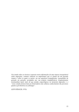 13
Um estudo sobre as técnicas corporais traria informações de uma riqueza insuspeitável
sobre migrações, contatos culturais ou empréstimos que se situam em um passado
remoto e sobre os quais os gestos, em sua aparência insignificante, transmitidos de
geração em geração, protegidos por sua própria insignificância, freqüentemente
testemunham muito mais do que jazidas arqueológicas ou mementos figurados (...)
“esses estudos forneceriam aos historiadores das culturas conhecimentos tão preciosos
quanto a pré-história ou a filologia”.
(LEVI-STRAUSS, 1974)
 