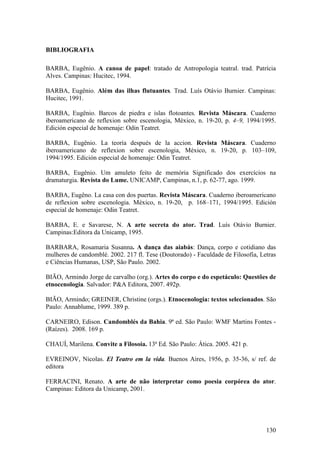 130
BIBLIOGRAFIA
BARBA, Eugênio. A canoa de papel: tratado de Antropologia teatral. trad. Patrícia
Alves. Campinas: Hucitec, 1994.
BARBA, Eugênio. Além das ilhas flutuantes. Trad. Luís Otávio Burnier. Campinas:
Hucitec, 1991.
BARBA, Eugênio. Barcos de piedra e islas flotoantes. Revista Máscara. Cuaderno
iberoamericano de reflexion sobre escenologia, México, n. 19-20, p. 4–9, 1994/1995.
Edición especial de homenaje: Odin Teatret.
BARBA, Eugênio. La teoría después de la accion. Revista Máscara. Cuaderno
iberoamericano de reflexion sobre escenologia, México, n. 19-20, p. 103–109,
1994/1995. Edición especial de homenaje: Odin Teatret.
BARBA, Eugênio. Um amuleto feito de memória Significado dos exercícios na
dramaturgia. Revista do Lume. UNICAMP, Campinas, n.1, p. 62-77, ago. 1999.
BARBA, Eugêno. La casa con dos puertas. Revista Máscara. Cuaderno iberoamericano
de reflexion sobre escenologia. México, n. 19-20, p. 168–171, 1994/1995. Edición
especial de homenaje: Odin Teatret.
BARBA, E. e Savarese, N. A arte secreta do ator. Trad. Luís Otávio Burnier.
Campinas:Editora da Unicamp, 1995.
BARBARA, Rosamaria Susanna. A dança das aiabás: Dança, corpo e cotidiano das
mulheres de candomblé. 2002. 217 fl. Tese (Doutorado) - Faculdade de Filosofia, Letras
e Ciências Humanas, USP, São Paulo. 2002.
BIÃO, Armindo Jorge de carvalho (org.). Artes do corpo e do espetáculo: Questões de
etnocenologia. Salvador: P&A Editora, 2007. 492p.
BIÃO, Armindo; GREINER, Christine (orgs.). Etnocenologia: textos selecionados. São
Paulo: Annablume, 1999. 389 p.
CARNEIRO, Edison. Candomblés da Bahia. 9ª ed. São Paulo: WMF Martins Fontes -
(Raízes). 2008. 169 p.
CHAUÍ, Marilena. Convite a Filosoia. 13ª Ed. São Paulo: Ática. 2005. 421 p.
EVREINOV, Nicolas. El Teatro em la vida. Buenos Aires, 1956, p. 35-36, s/ ref. de
editora
FERRACINI, Renato. A arte de não interpretar como poesia corpórea do ator.
Campinas: Editora da Unicamp, 2001.
 