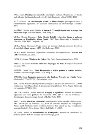 131
HALL, Stuart. Da diáspora: identidades e mediações culturais. Organização Liv Sovik;
trad. Adelaine La Guardia Resende...[et al.]. Belo Horizonte: editora UFMG. 2009.
ICLÊ, Gilberto. Da antropologia teatral à Etnocenologia: pré-expressividade e
comportamento espetacular. Vº colóquio Internacional de Etnocenologia. Salvador.
2007.
MARTINS, Suzana Maria Coelho. A dança de Yemanjá Ogunté sob a perspectiva
estética do corpo. Salvador: EGBA, 2008. 161 p. il.
MEIRA, Renata Bitencourt. Baila Bonito Baiadô: educação, dança e culturas
populares em Uberlândia, Minas Gerais. 2007. Tese (Doutorado) - faculdade de
Educação, UNICAMP, Campinas. 2007.
MEIRA, Renata Bittencourt. Corpo cênico, um meio de estudo de si mesmo, do outro e
da sociedade. Ouvir ou ver – UFU. Uberlândia, ago. 2008.
MEIRA, Renata Bittencourt. Impressões e expressões do corpo em cena. Ouvir ou Ver
UFU, Uberlândia, jan. 2010.
PANDI, Reginaldo. Mitologia dos Orixás. São Paulo: Companhia das Letras, 2001.
PARÉS, Luis Nicolau. histórias e ritual da nação jeje na Bahia. Campinas: Editora da
Unicamp, 2006.
RANGEL, Sônia Lucia. Olho Desarmado – objeto poético e trajeto criativo.
Salvador: Solisluna design Editora, 2009. 132 p. il.
RANGEL, Sônia. Perguntas passaporte mão dupla na fronteira da criação. Artigo
sala de aula (PPGAC/UFBA), Salvador jan. 2010.
REY, Sandra. Por uma abordagem metodológica da pesquisa em artes visuais. O meio
como ponto zero: Metodologia da pesquisa em artes plásticas. Porto Alegre: Editora da
Universidade - UFRGS, 2002.
SANTOS, Eufrásia Cristina Menezes. Religião e espetáculo: Análise da dimensão
espetacular das festas públicas do candomblé. 2005. 229 fl. Tese de Doutorado -
Departamento de Antropologia Social/ USP, São Paulo. 2005.
SAUL, Luciana. Rituais do candomblé: uma inspiração para o trabalho criativo do ator.
2007. Dissertação de mestrado- ECA-USP. In concurso nacional de Monografias,
Prêmio Gerd Bornheim: teatro no Brasil, teatro no Rio Grande do Sul, coordenação:
Maurício Guzinski. Porto Alegre. Editora da Cidade, V.1, 2007.
SILVEIRA, Renato da. O candomblé da Barriquinha: processo de constituição do
primeiro terreiro de Keto. Salvado, Edições Maianga, 2006.
 