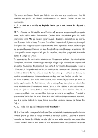 134
Não estava totalmente focado nos Orixás, mas sim nos seus movimentos. Isso já
separava um pouco, era menos comprometedor, eu estavas falando da arte do
movimento.
A. Jr. – como foi a relação de Eugênio Barba com a sua cultura de religioso e
artista?
M. A. - Quando eu fui trabalhar com Eugênio, ele começou como antropólogo queria
saber muita coisa sobre fundamentos. Quanto mais fundamento para ele mais
interessante seria. Mas eu busquei preservar, dei a Eugênio o material que ele queria,
mas dentro do limite dizendo Isso aqui é permitido, isso aqui não é permitido; isso aqui
é religioso isso é sagrado é coisa de fundamento, não é importante mexer. Isso foi o que
eu consegui falar com Eugênio pra que ele entendesse essa diferença e respeitasse. Ele
como grande mestre respeitou. O que ele trabalhou, trabalhou porque era permitido
dentro da Dança dos Orixás.
As outras coisas são importantes o movimento é importante, a dança é importante então
começamos a trabalhar a dramaturgia da dança. Porque o que interessava a Eugênio não
era tanto o fundamento do candomblé, mas a arte do movimento. Todas aquelas coisas: a
codificação, a energia do movimento, as mudanças de codificações e da energia como
também o trâmite de elementos, a troca de elementos que codificam os Orixás, os
estados, a relação com os elementos da natureza. Isso tudo para Eugênio era mito rico.
Eu fazia os Orixás, mas fazia dentro daquela coisa muito religiosa onde pra mim só
existia aquilo, então ele dentro dessa visão da antropologia despertou em mim todas
essas possibilidades e riquezas que tem os Orixás. Assim comecei a descobrir também,
além do que eu tinha feito a nível contemporâneo mais valores, não só a
contemporaneidade, mas os conteúdos ricos que servem de metodologia. Descobri a
possibilidade de se criar um estilo ou se criar uma identidade especificamente brasileira,
essa é a grande lição de ter uma técnica específica brasileira baseada na Dança dos
Orixás.
A. Jr. – como foi o desenvolvimento dessa descoberta?
M. A. - Eu vi todas essas possibilidades na Dança dos Orixás devido a um conhecimento
técnico que eu já tinha na dança moderna e na dança clássica. Descobri o mesmo
potencial na Dança dos Orixás, ou seja, não era uma coisa primitiva mas uma coisa
clássica também. Ela tem seus valores e suas possibilidades de estudos científicos como
 