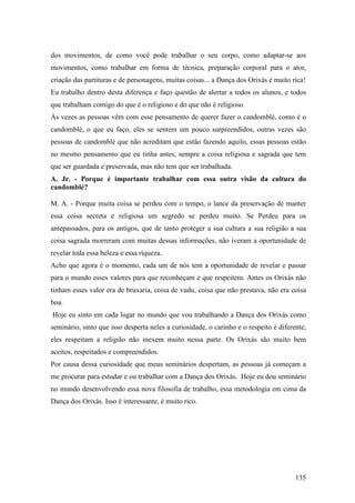 135
dos movimentos, de como você pode trabalhar o seu corpo, como adaptar-se aos
movimentos, como trabalhar em forma de técnica, preparação corporal para o ator,
criação das partituras e de personagens, muitas coisas... a Dança dos Orixás é muito rica!
Eu trabalho dentro desta diferença e faço questão de alertar a todos os alunos, e todos
que trabalham comigo do que é o religioso e do que não é religioso.
Às vezes as pessoas vêm com esse pensamento de querer fazer o candomblé, como é o
candomblé, o que eu faço, eles se sentem um pouco surpreendidos, outras vezes são
pessoas de candomblé que não acreditam que estão fazendo aquilo, essas pessoas estão
no mesmo pensamento que eu tinha antes, sempre a coisa religiosa e sagrada que tem
que ser guardada e preservada, mas não tem que ser trabalhada.
A. Jr. - Porque é importante trabalhar com essa outra visão da cultura do
candomblé?
M. A. - Porque muita coisa se perdeu com o tempo, o lance da preservação de manter
essa coisa secreta e religiosa um segredo se perdeu muito. Se Perdeu para os
antepassados, para os antigos, que de tanto proteger a sua cultura a sua religião a sua
coisa sagrada morreram com muitas dessas informações, não iveram a oportunidade de
revelar toda essa beleza e essa riqueza.
Acho que agora é o momento, cada um de nós tem a oportunidade de revelar e passar
para o mundo esses valores para que reconheçam e que respeitem. Antes os Orixás não
tinham esses valor era de bruxaria, coisa de vudu, coisa que não prestava, não era coisa
boa.
Hoje eu sinto em cada lugar no mundo que vou trabalhando a Dança dos Orixás como
seminário, sinto que isso desperta neles a curiosidade, o carinho e o respeito é diferente,
eles respeitam a religião não mexem muito nessa parte. Os Orixás são muito bem
aceitos, respeitados e compreendidos.
Por causa dessa curiosidade que meus seminários despertam, as pessoas já começam a
me procurar para estudar e ou trabalhar com a Dança dos Orixás. Hoje eu dou seminário
no mundo desenvolvendo essa nova filosofia de trabalho, essa metodologia em cima da
Dança dos Orixás. Isso é interessante, é muito rico.
 